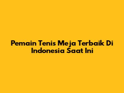 Pemain Tenis Meja Terbaik Di Indonesia Saat Ini