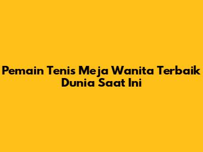 Pemain Tenis Meja Wanita Terbaik Dunia Saat Ini