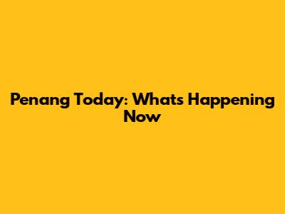 Penang Today: What's Happening Now