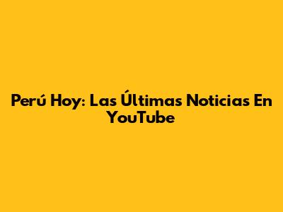 Perú Hoy: Las Últimas Noticias En YouTube