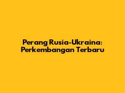 Perang Rusia-Ukraina: Perkembangan Terbaru