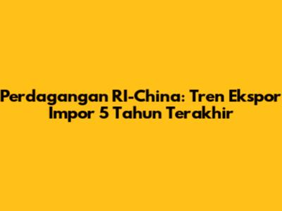 Perdagangan RI-China: Tren Ekspor Impor 5 Tahun Terakhir