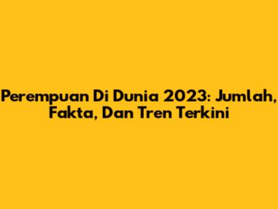 Perempuan Di Dunia 2023: Jumlah, Fakta, Dan Tren Terkini