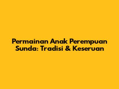 Permainan Anak Perempuan Sunda: Tradisi & Keseruan