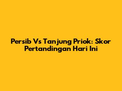 Persib Vs Tanjung Priok: Skor Pertandingan Hari Ini