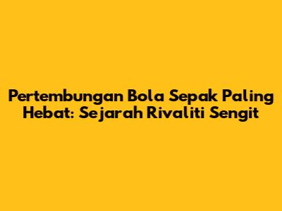 Pertembungan Bola Sepak Paling Hebat: Sejarah Rivaliti Sengit