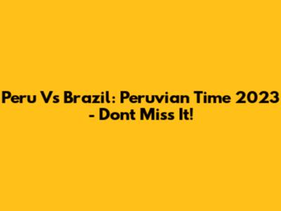 Peru Vs Brazil: Peruvian Time 2023 - Don't Miss It!