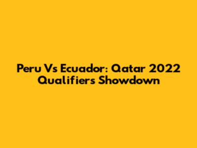 Peru Vs Ecuador: Qatar 2022 Qualifiers Showdown