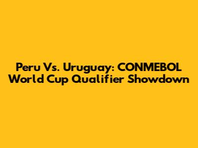 Peru Vs. Uruguay: CONMEBOL World Cup Qualifier Showdown