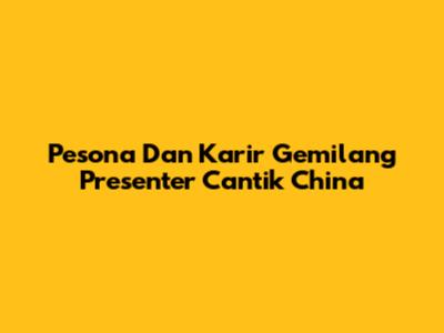 Pesona Dan Karir Gemilang Presenter Cantik China