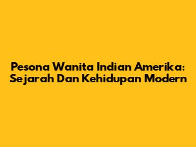 Pesona Wanita Indian Amerika: Sejarah Dan Kehidupan Modern
