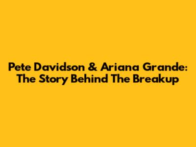 Pete Davidson & Ariana Grande: The Story Behind The Breakup