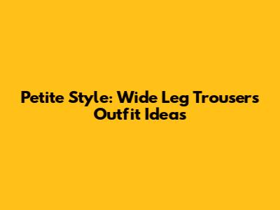 Petite Style: Wide Leg Trousers Outfit Ideas