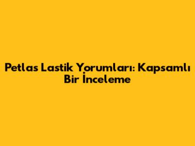 Petlas Lastik Yorumları: Kapsamlı Bir İnceleme