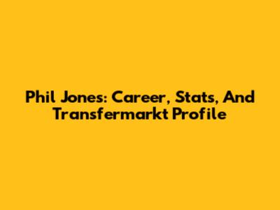 Phil Jones: Career, Stats, And Transfermarkt Profile