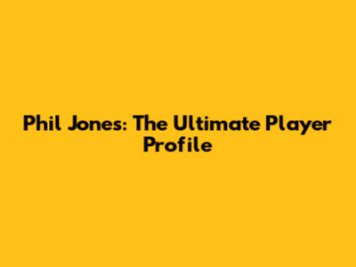 Phil Jones: The Ultimate Player Profile