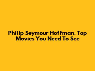 Philip Seymour Hoffman: Top Movies You Need To See