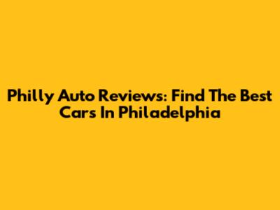 Philly Auto Reviews: Find The Best Cars In Philadelphia