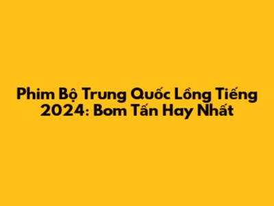 Phim Bộ Trung Quốc Lồng Tiếng 2024: Bom Tấn Hay Nhất