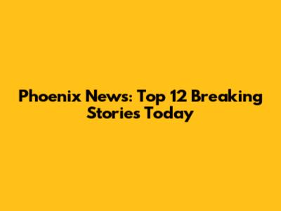 Phoenix News: Top 12 Breaking Stories Today