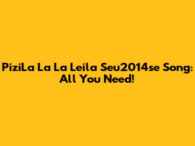 PiziLa La La Leila Seu2014se Song: All You Need!