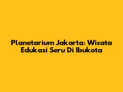 Planetarium Jakarta: Wisata Edukasi Seru Di Ibukota