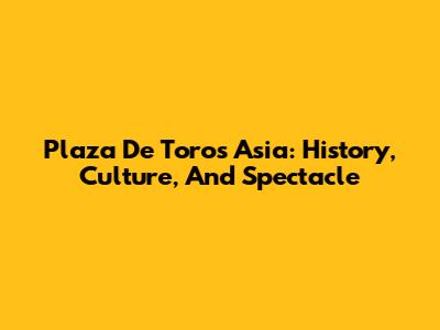 Plaza De Toros Asia: History, Culture, And Spectacle