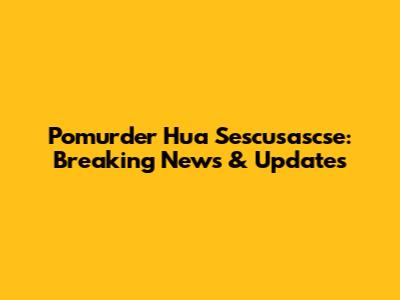 Pomurder Hua Sescusascse: Breaking News & Updates