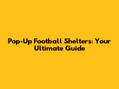 Pop-Up Football Shelters: Your Ultimate Guide