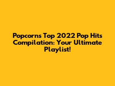 Popcorn's Top 2022 Pop Hits Compilation: Your Ultimate Playlist!