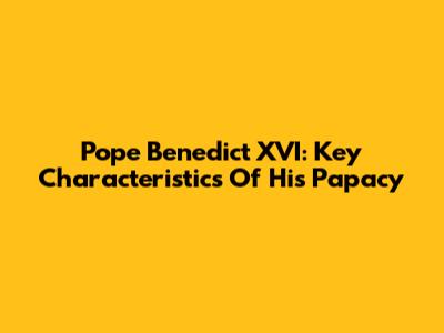 Pope Benedict XVI: Key Characteristics Of His Papacy