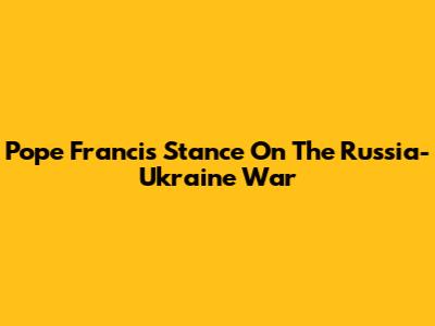 Pope Francis' Stance On The Russia-Ukraine War