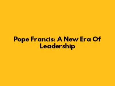 Pope Francis: A New Era Of Leadership
