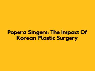 Popera Singers: The Impact Of Korean Plastic Surgery