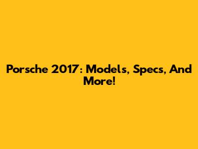 Porsche 2017: Models, Specs, And More!