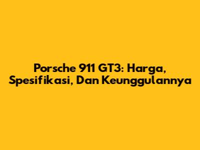 Porsche 911 GT3: Harga, Spesifikasi, Dan Keunggulannya