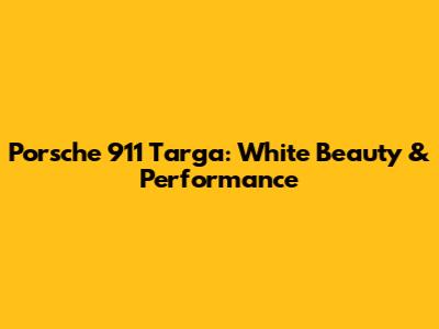 Porsche 911 Targa: White Beauty & Performance