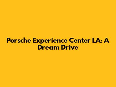 Porsche Experience Center LA: A Dream Drive