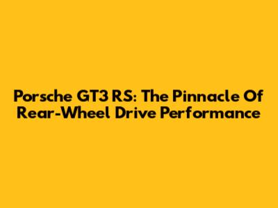 Porsche GT3 RS: The Pinnacle Of Rear-Wheel Drive Performance
