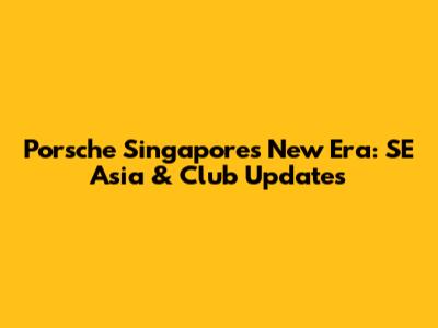 Porsche Singapore's New Era: SE Asia & Club Updates