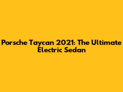 Porsche Taycan 2021: The Ultimate Electric Sedan