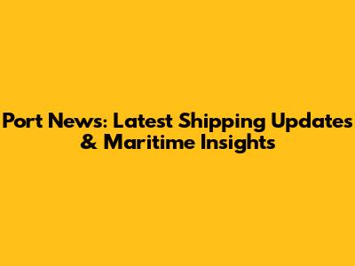 Port News: Latest Shipping Updates & Maritime Insights