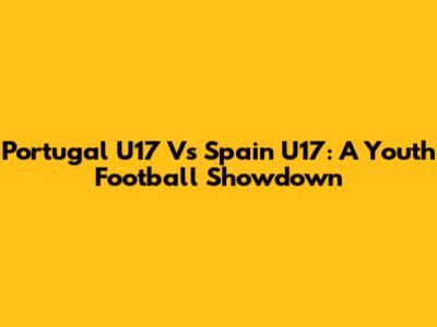 Portugal U17 Vs Spain U17: A Youth Football Showdown