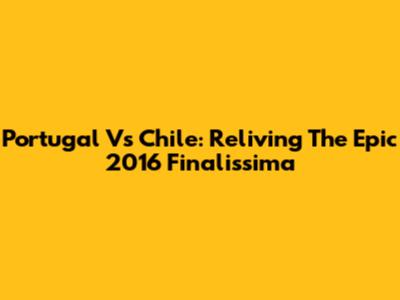 Portugal Vs Chile: Reliving The Epic 2016 Finalissima