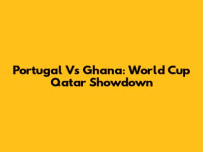 Portugal Vs Ghana: World Cup Qatar Showdown