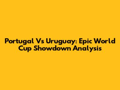 Portugal Vs Uruguay: Epic World Cup Showdown Analysis