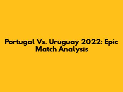 Portugal Vs. Uruguay 2022: Epic Match Analysis