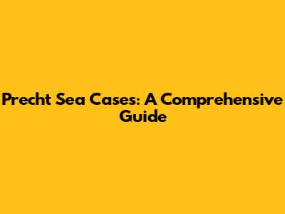 Precht Sea Cases: A Comprehensive Guide