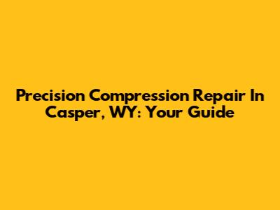 Precision Compression Repair In Casper, WY: Your Guide