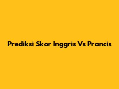 Prediksi Skor Inggris Vs Prancis